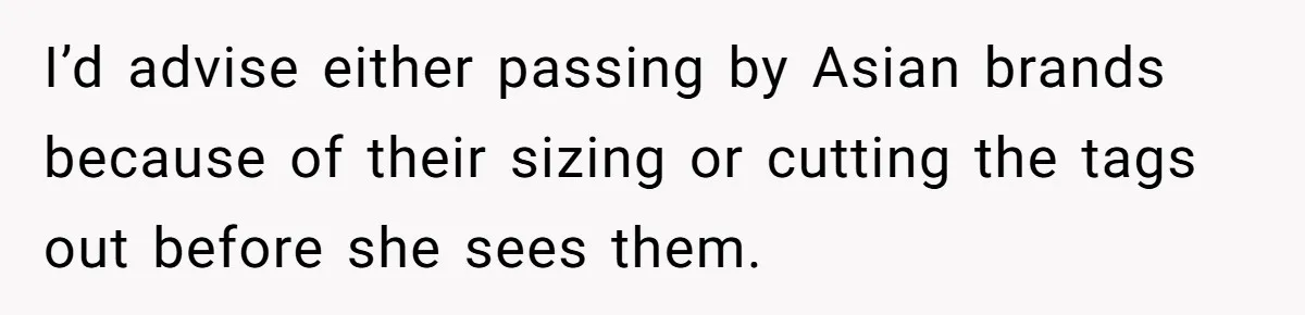 I’d advise either passing by Asian brands because of their sizing or cutting the tags out before she sees them.