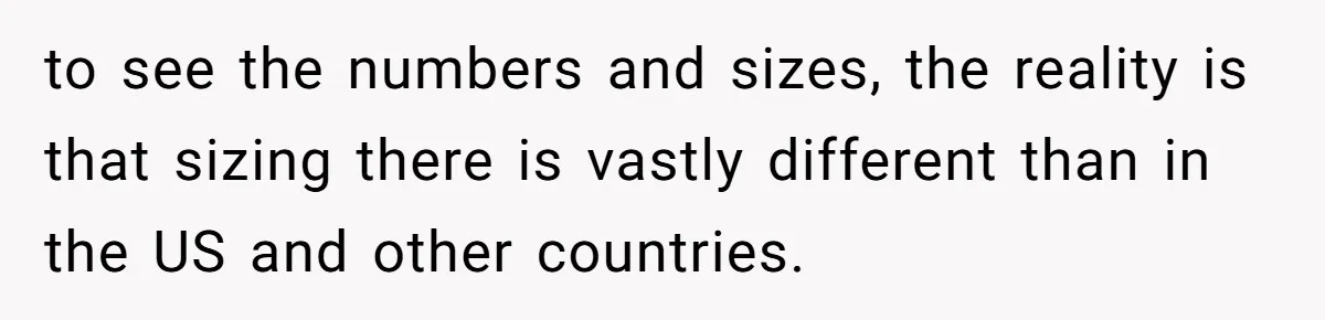 to see the numbers and sizes, the reality is that sizing there is vastly different than in the US and other countries.