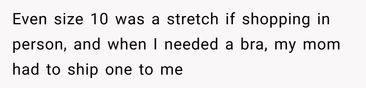 Even size 10 was a stretch if shopping in person, and when I needed a bra, my mom had to ship one to me