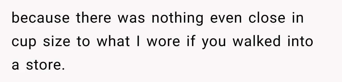 because there was nothing even close in cup size to what I wore if you walked into a store.
