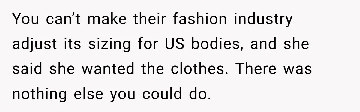You can’t make their fashion industry adjust its sizing for US bodies, and she said she wanted the clothes. There was nothing else you could do.