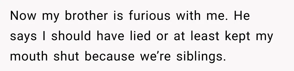 Now my brother is furious with me. He says I should have lied or at least kept my mouth shut because we’re siblings.
