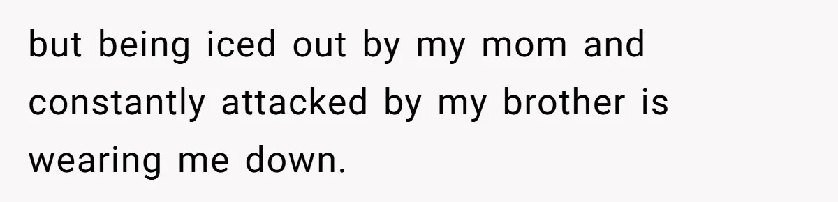 but being iced out by my mom and constantly attacked by my brother is wearing me down.