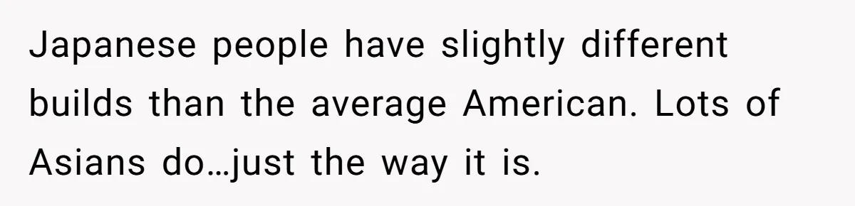 Japanese people have slightly different builds than the average American. Lots of Asians do…just the way it is.
