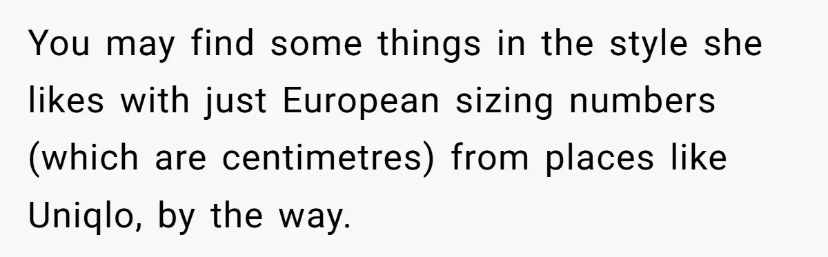 You may find some things in the style she likes with just European sizing numbers (which are centimetres) from places like Uniqlo, by the way.