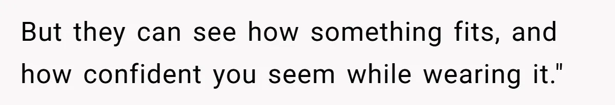 But they can see how something fits, and how confident you seem while wearing it."