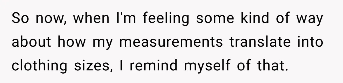 So now, when I'm feeling some kind of way about how my measurements translate into clothing sizes, I remind myself of that.