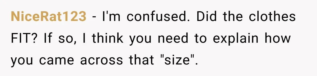 NiceRat123 − I'm confused. Did the clothes FIT? If so, I think you need to explain how you came across that "size".