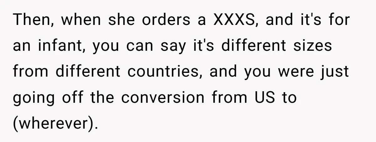 Then, when she orders a XXXS, and it's for an infant, you can say it's different sizes from different countries, and you were just going off the conversion from US...