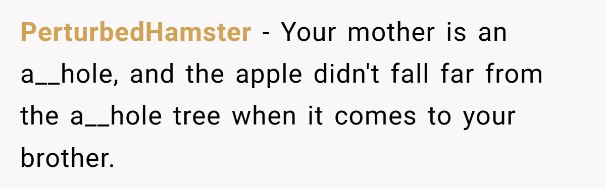 PerturbedHamster − Your mother is an a__hole, and the apple didn't fall far from the a__hole tree when it comes to your brother.