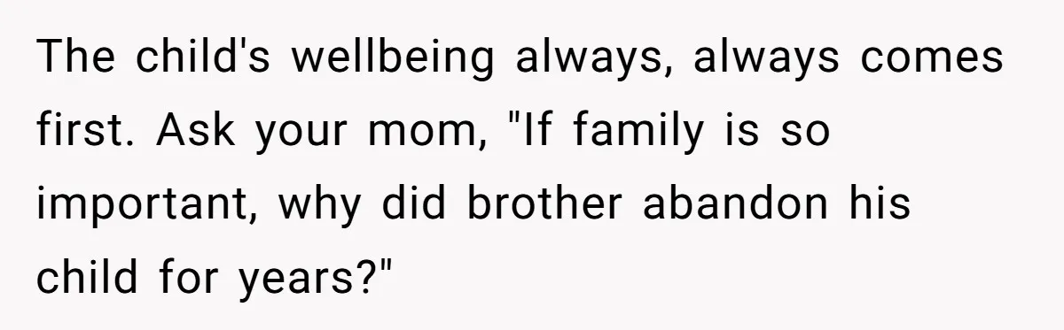 The child's wellbeing always, always comes first. Ask your mom, "If family is so important, why did brother abandon his child for years?"