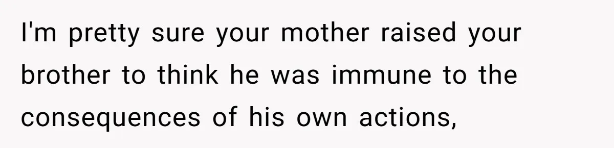 I'm pretty sure your mother raised your brother to think he was immune to the consequences of his own actions,