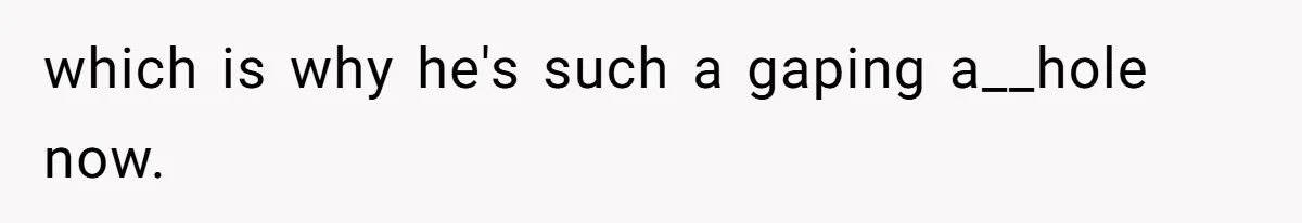 which is why he's such a gaping a__hole now.