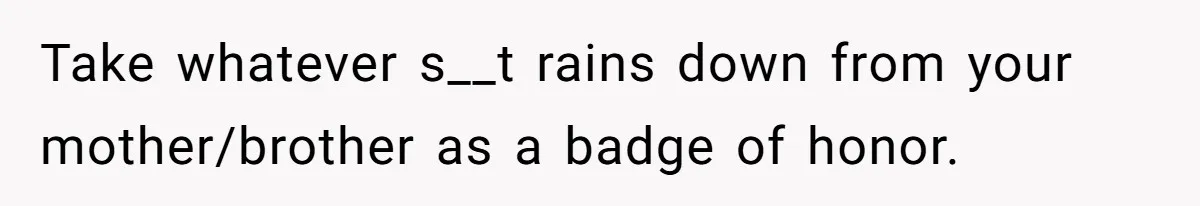 Take whatever s__t rains down from your mother/brother as a badge of honor.