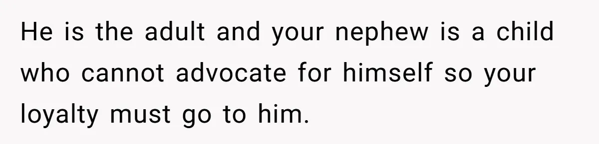 He is the adult and your nephew is a child who cannot advocate for himself so your loyalty must go to him.