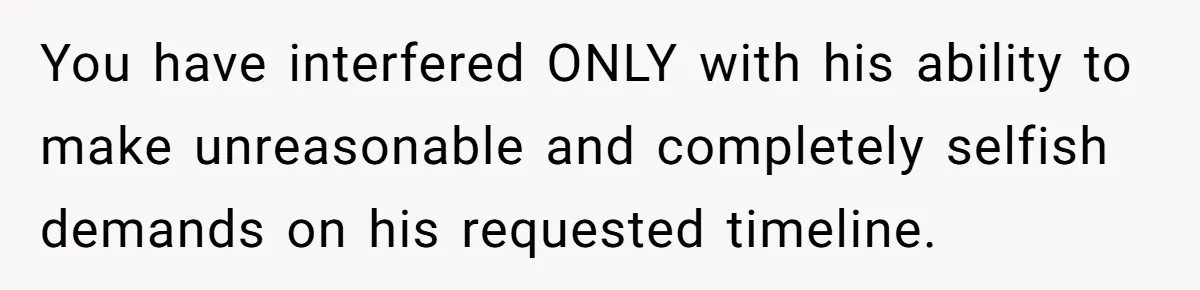 You have interfered ONLY with his ability to make unreasonable and completely selfish demands on his requested timeline.