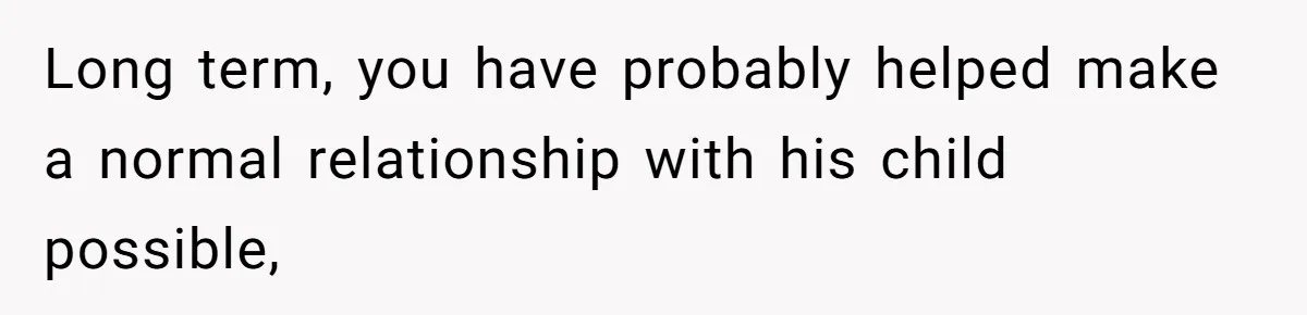 Long term, you have probably helped make a normal relationship with his child possible,