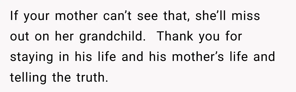 If your mother can’t see that, she’ll miss out on her grandchild.  Thank you for staying in his life and his mother’s life and telling the truth.