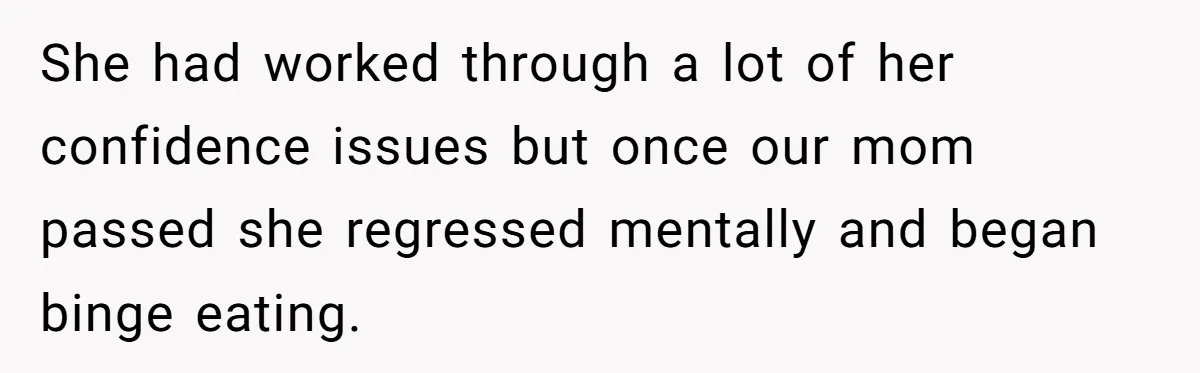 She had worked through a lot of her confidence issues but once our mom passed she regressed mentally and began binge eating.
