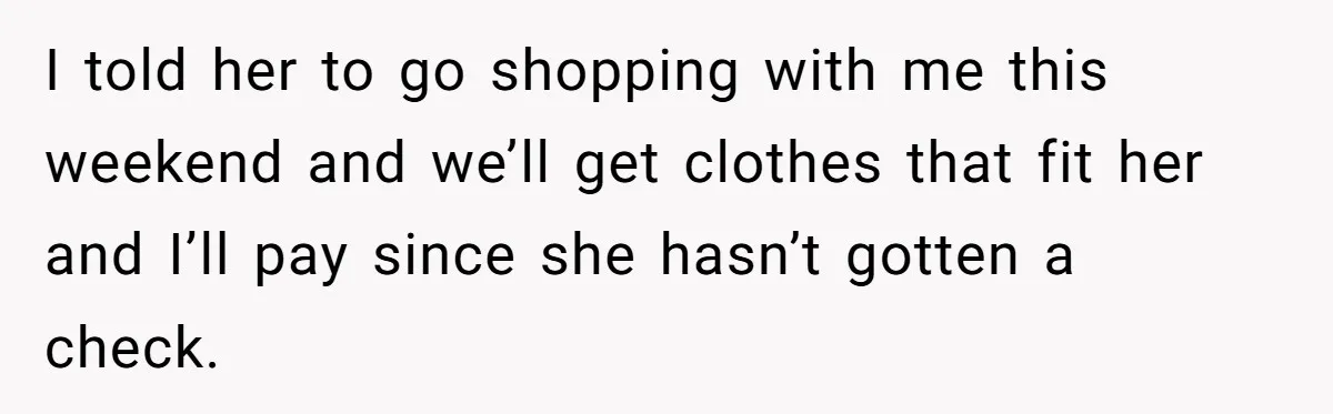 I told her to go shopping with me this weekend and we’ll get clothes that fit her and I’ll pay since she hasn’t gotten a check.