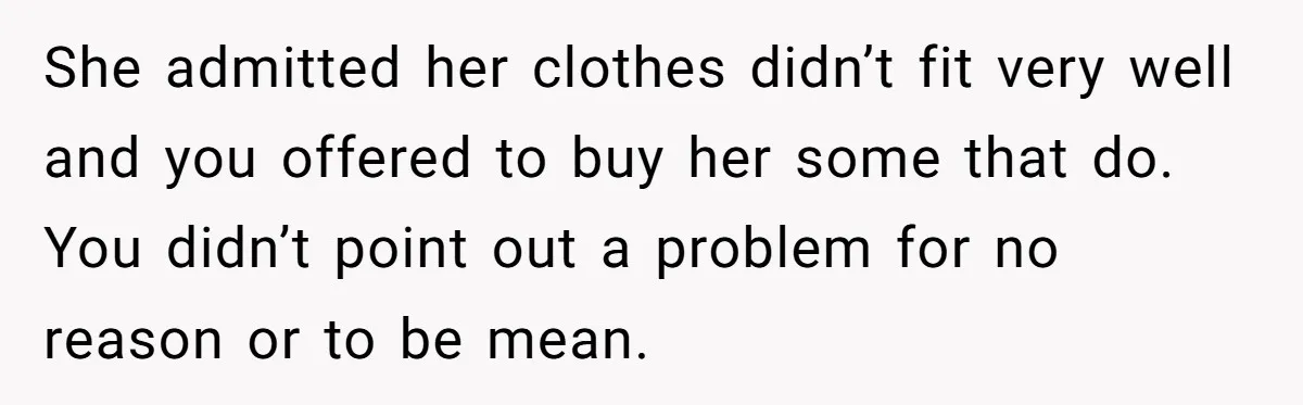 She admitted her clothes didn’t fit very well and you offered to buy her some that do. You didn’t point out a problem for no reason or to be mean.
