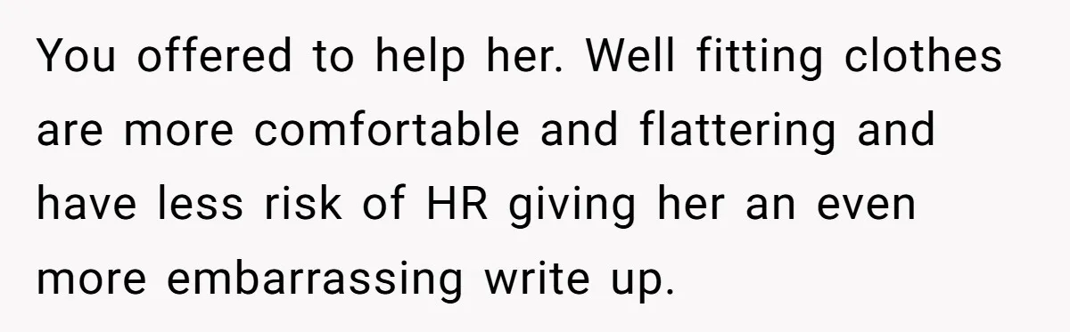 You offered to help her. Well fitting clothes are more comfortable and flattering and have less risk of HR giving her an even more embarrassing write up.
