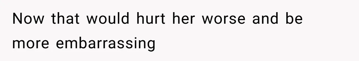 Now that would hurt her worse and be more embarrassing