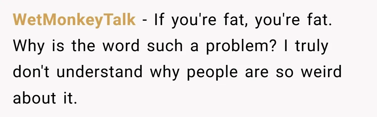 WetMonkeyTalk − If you're fat, you're fat. Why is the word such a problem? I truly don't understand why people are so weird about it.