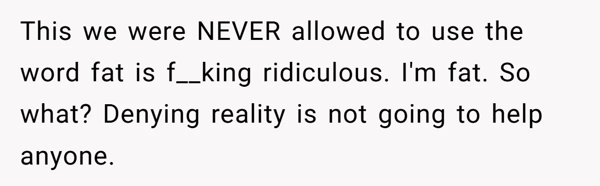This we were NEVER allowed to use the word fat is f__king ridiculous. I'm fat. So what? Denying reality is not going to help anyone.