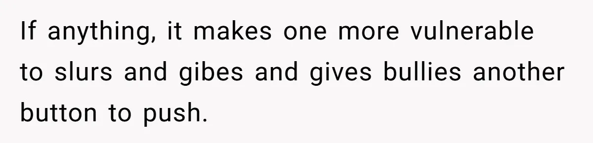 If anything, it makes one more vulnerable to slurs and gibes and gives bullies another button to push.