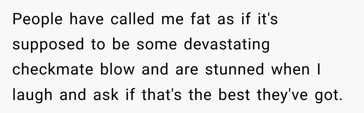 People have called me fat as if it's supposed to be some devastating checkmate blow and are stunned when I laugh and ask if that's the best they've got.
