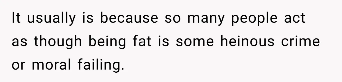 It usually is because so many people act as though being fat is some heinous crime or moral failing.