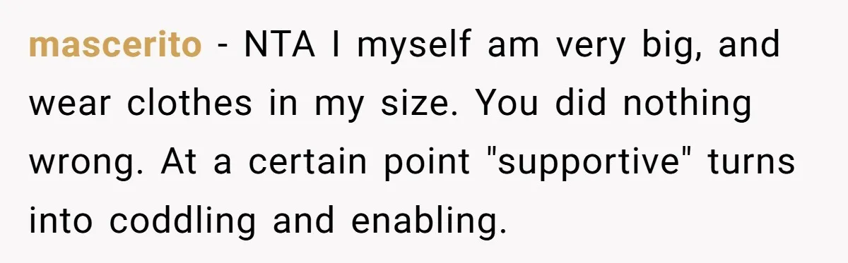 mascerito − NTA I myself am very big, and wear clothes in my size. You did nothing wrong. At a certain point "supportive" turns into coddling and enabling.