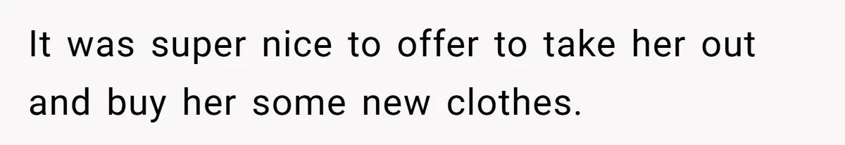 It was super nice to offer to take her out and buy her some new clothes.