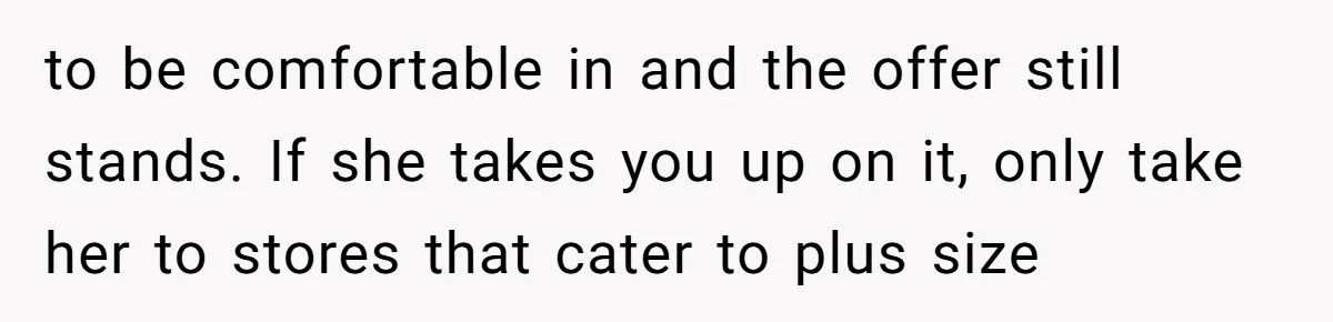 to be comfortable in and the offer still stands. If she takes you up on it, only take her to stores that cater to plus size