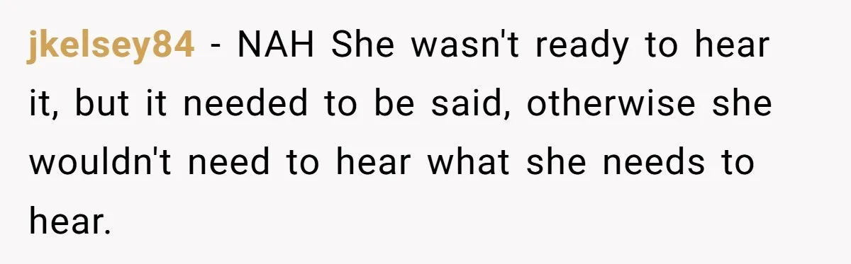 jkelsey84 − NAH She wasn't ready to hear it, but it needed to be said, otherwise she wouldn't need to hear what she needs to hear.