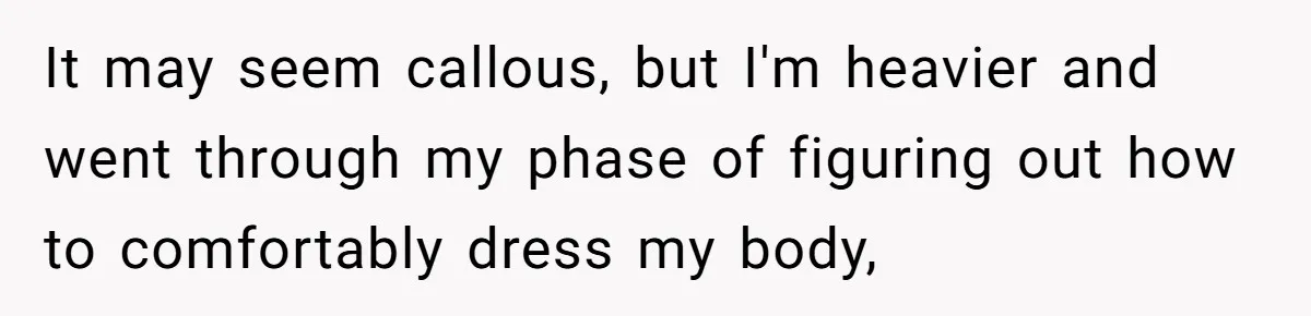 It may seem callous, but I'm heavier and went through my phase of figuring out how to comfortably dress my body,
