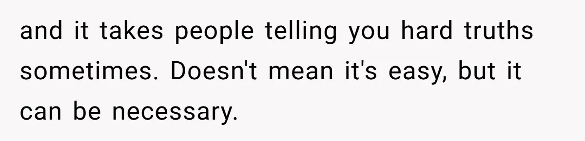 and it takes people telling you hard truths sometimes. Doesn't mean it's easy, but it can be necessary.