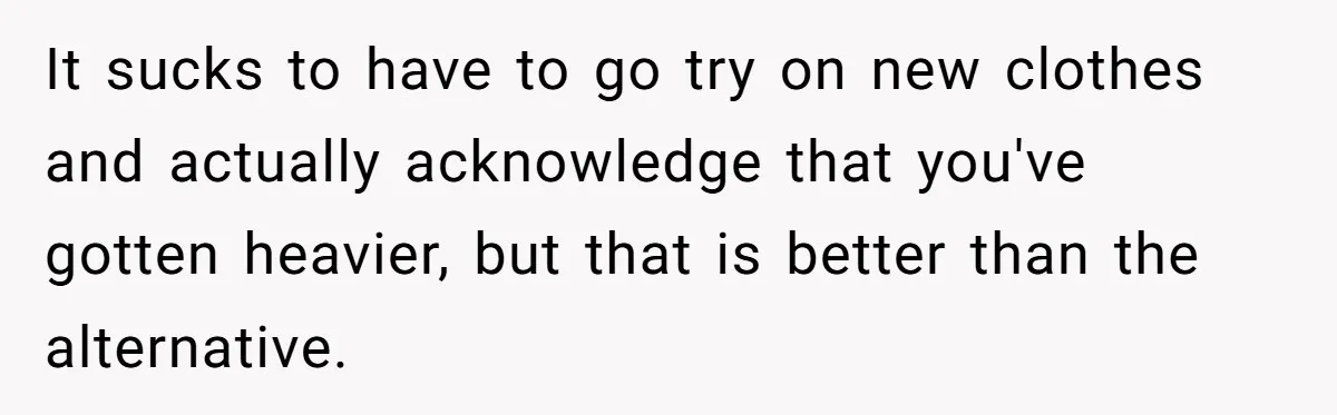 It sucks to have to go try on new clothes and actually acknowledge that you've gotten heavier, but that is better than the alternative.