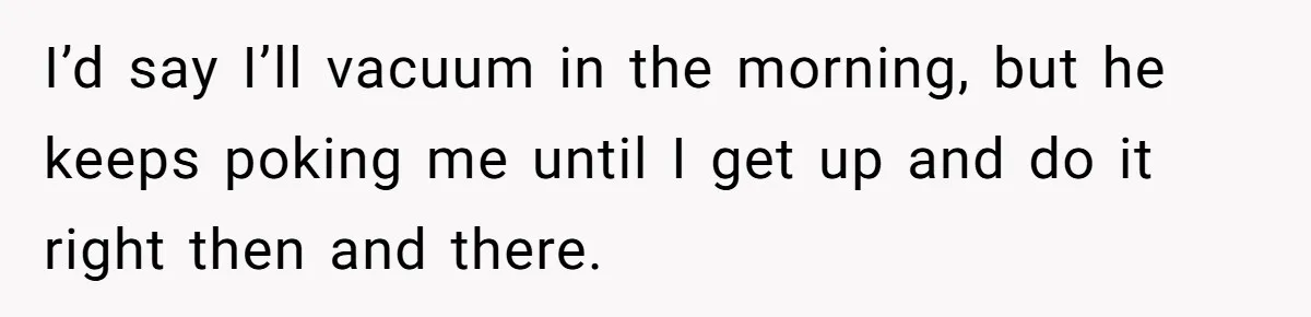 I’d say I’ll vacuum in the morning, but he keeps poking me until I get up and do it right then and there.