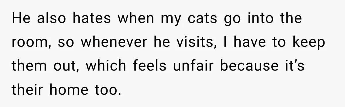 He also hates when my cats go into the room, so whenever he visits, I have to keep them out, which feels unfair because it’s their home too.