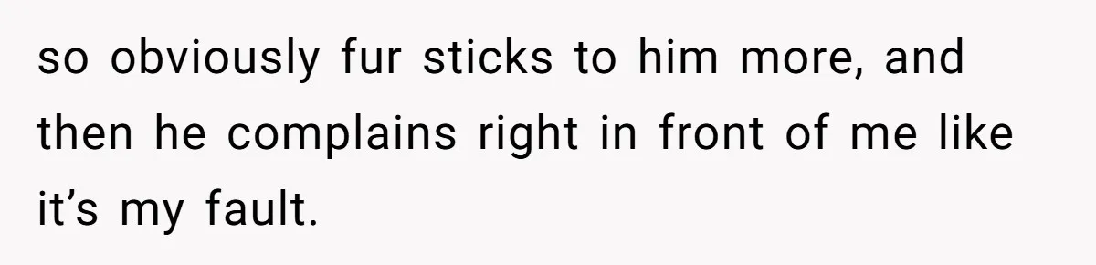 so obviously fur sticks to him more, and then he complains right in front of me like it’s my fault.