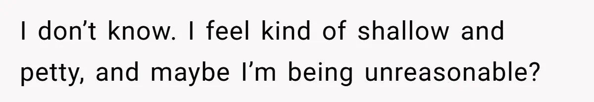 I don’t know. I feel kind of shallow and petty, and maybe I’m being unreasonable?