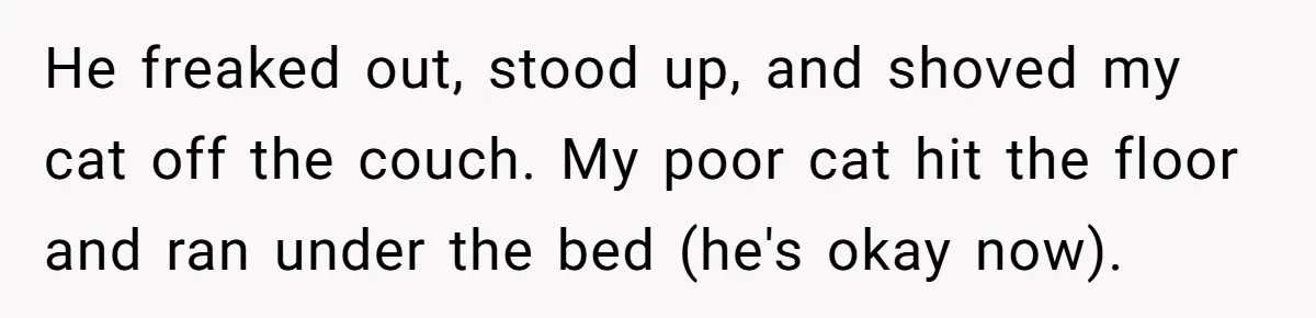He freaked out, stood up, and shoved my cat off the couch. My poor cat hit the floor and ran under the bed (he's okay now).