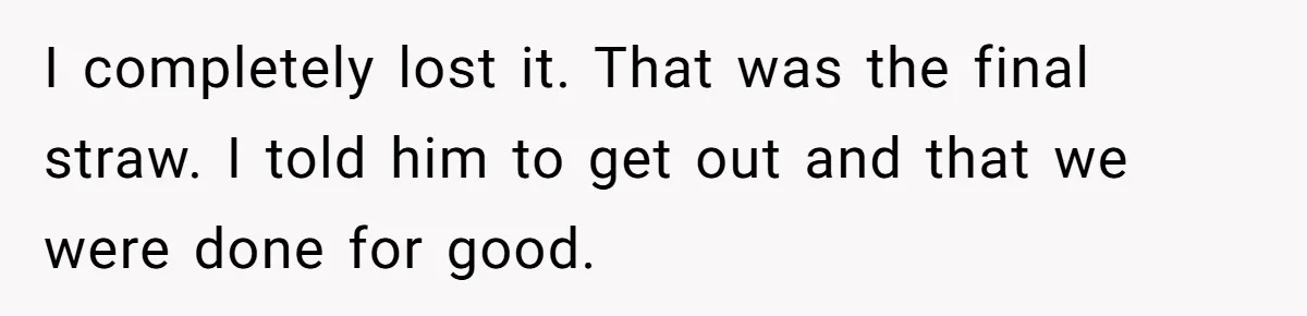 I completely lost it. That was the final straw. I told him to get out and that we were done for good.