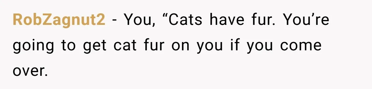 RobZagnut2 − You, “Cats have fur. You’re going to get cat fur on you if you come over.
