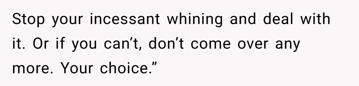 Stop your incessant whining and deal with it. Or if you can’t, don’t come over any more. Your choice.”