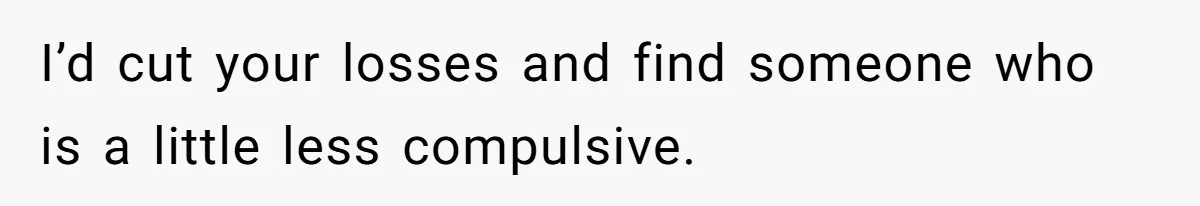 I’d cut your losses and find someone who is a little less compulsive.