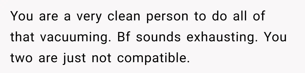 You are a very clean person to do all of that vacuuming. Bf sounds exhausting. You two are just not compatible.