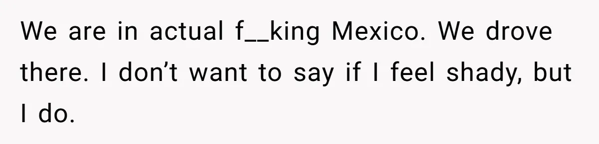 We are in actual f__king Mexico. We drove there. I don’t want to say if I feel shady, but I do.